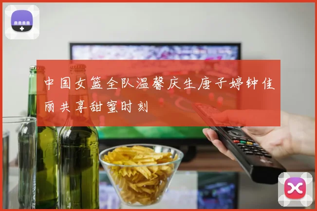 中国女篮全队温馨庆生唐子婷钟佳丽共享甜蜜时刻