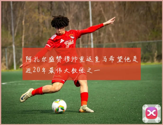 阿扎尔盛赞穆帅重返皇马希望他是近20年最伟大教练之一