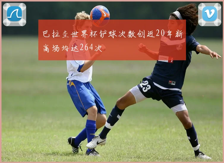 巴拉圭世界杯铲球次数创近20年新高场均达264次