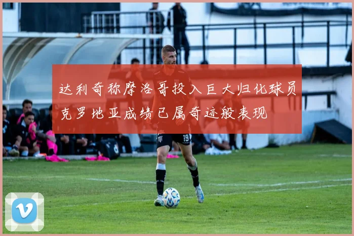 达利奇称摩洛哥投入巨大归化球员克罗地亚成绩已属奇迹般表现
