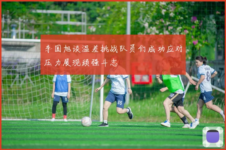 李国旭谈温差挑战队员们成功应对压力展现顽强斗志