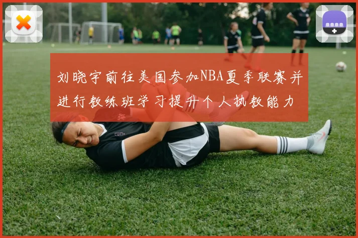 刘晓宇前往美国参加NBA夏季联赛并进行教练班学习提升个人执教能力