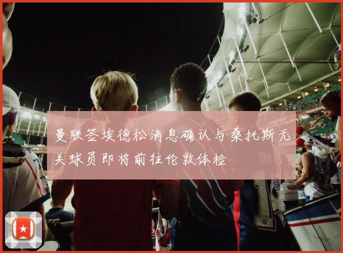 曼联签埃德松消息确认与桑托斯无关球员即将前往伦敦体检