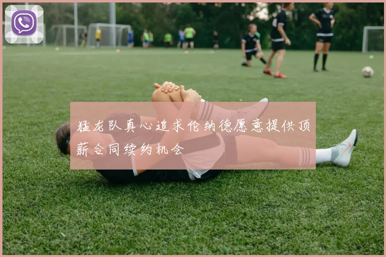 猛龙队真心追求伦纳德愿意提供顶薪合同续约机会