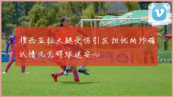 穆西亚拉大腿受伤引发担忧纳帅确认情况无碍球迷安心