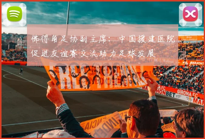 佛得角足协副主席：中国援建医院促进友谊赛交流助力足球发展