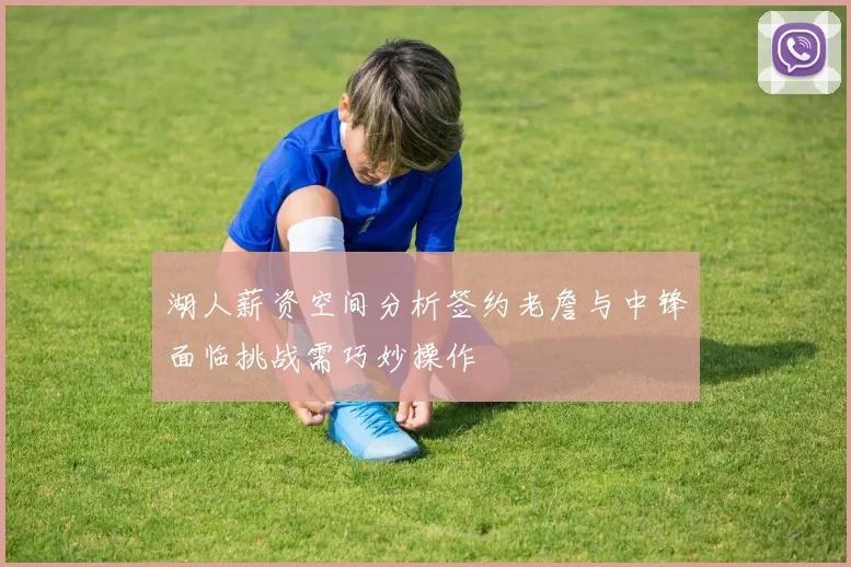 湖人薪资空间分析签约老詹与中锋面临挑战需巧妙操作