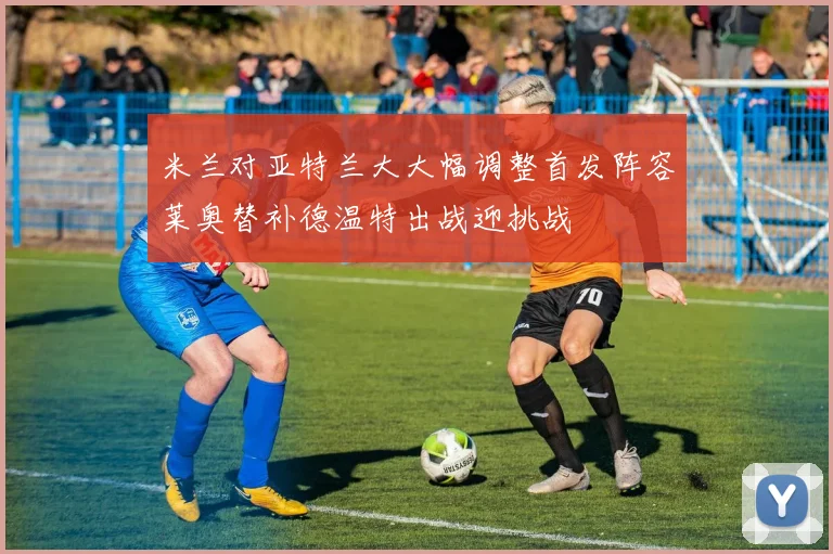 米兰对亚特兰大大幅调整首发阵容莱奥替补德温特出战迎挑战