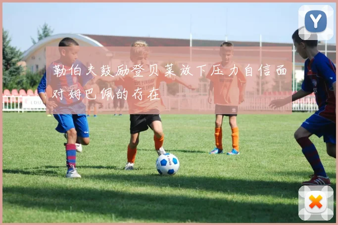 勒伯夫鼓励登贝莱放下压力自信面对姆巴佩的存在