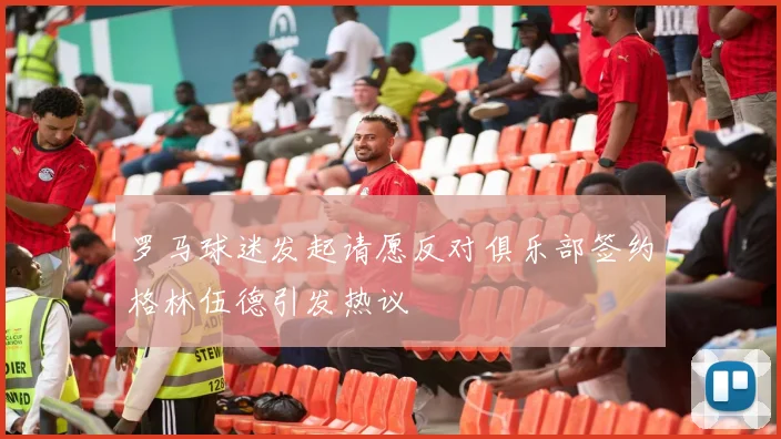 罗马球迷发起请愿反对俱乐部签约格林伍德引发热议