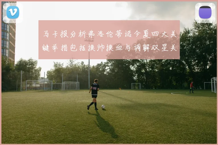 马卡报分析弗洛伦蒂诺今夏四大关键举措包括换帅换血与调解双星关系