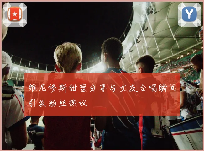 维尼修斯甜蜜分享与女友合唱瞬间引发粉丝热议