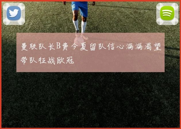 曼联队长B费今夏留队信心满满渴望带队征战欧冠