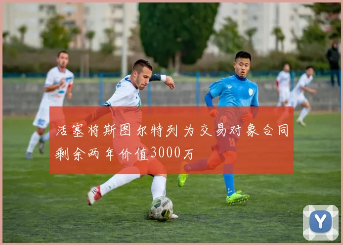 活塞将斯图尔特列为交易对象合同剩余两年价值3000万