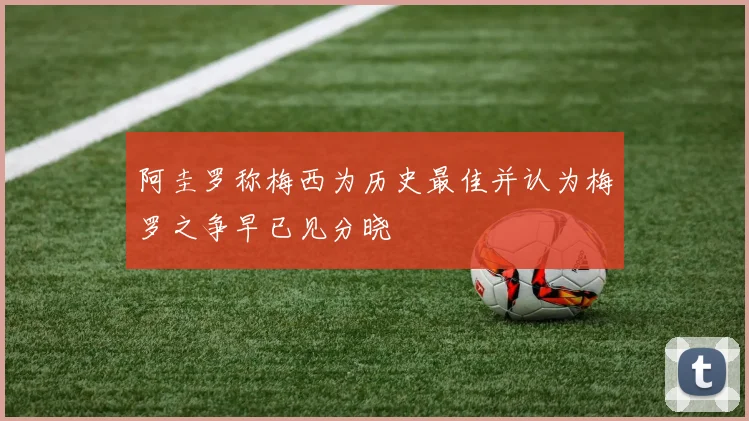 阿圭罗称梅西为历史最佳并认为梅罗之争早已见分晓