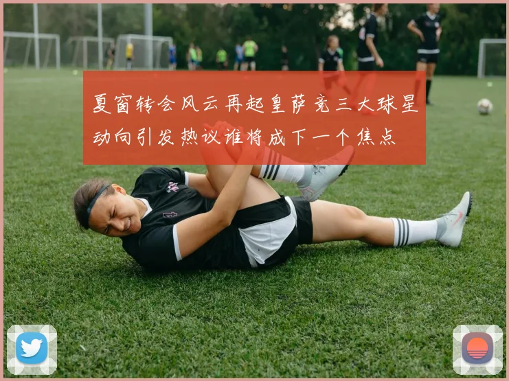 夏窗转会风云再起皇萨竞三大球星动向引发热议谁将成下一个焦点