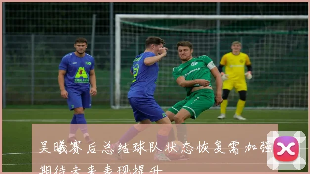 吴曦赛后总结球队状态恢复需加强期待未来表现提升