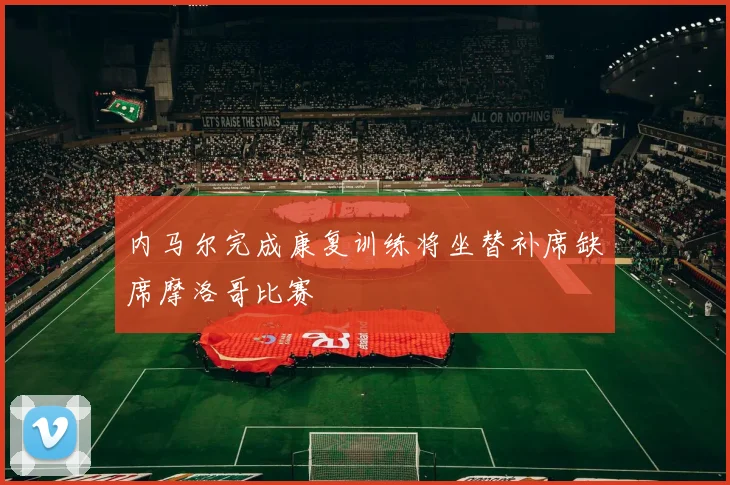 内马尔完成康复训练将坐替补席缺席摩洛哥比赛