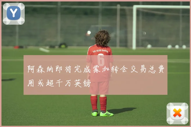 阿森纳即将完成蒙加转会交易总费用或超千万英镑