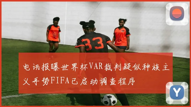 电讯报曝世界杯VAR裁判疑似种族主义手势FIFA已启动调查程序