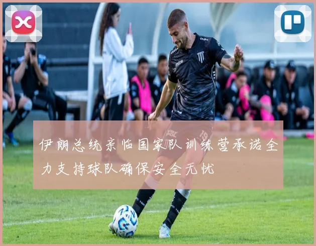 伊朗总统亲临国家队训练营承诺全力支持球队确保安全无忧