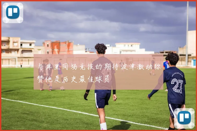 与库里同场竞技的期待波津激动称赞他是历史最佳球员