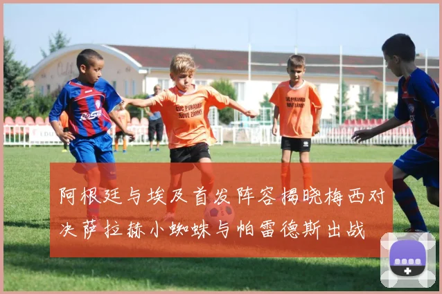 阿根廷与埃及首发阵容揭晓梅西对决萨拉赫小蜘蛛与帕雷德斯出战