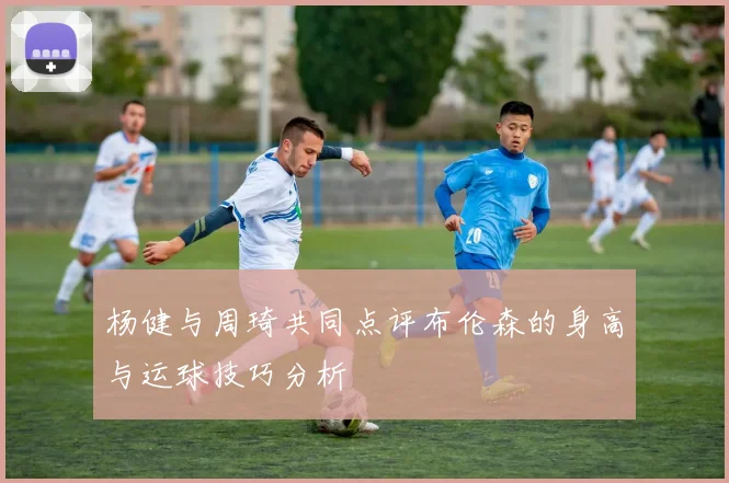 杨健与周琦共同点评布伦森的身高与运球技巧分析