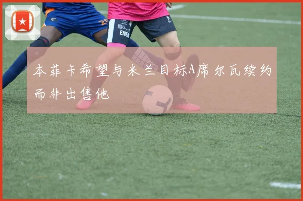 本菲卡希望与米兰目标A席尔瓦续约而非出售他