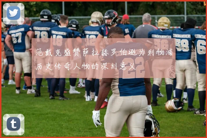 范戴克盛赞萨拉赫罗伯逊为利物浦历史传奇人物的深刻意义