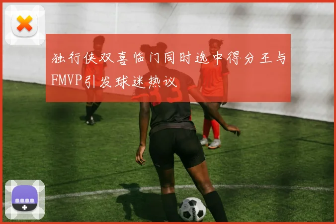 独行侠双喜临门同时选中得分王与FMVP引发球迷热议