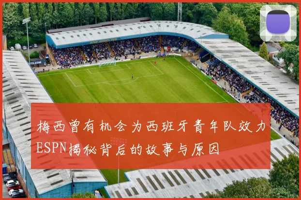 梅西曾有机会为西班牙青年队效力ESPN揭秘背后的故事与原因