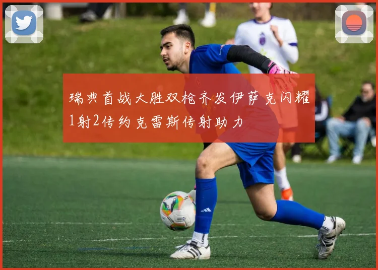 瑞典首战大胜双枪齐发伊萨克闪耀1射2传约克雷斯传射助力