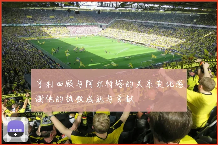 亨利回顾与阿尔特塔的关系变化感谢他的执教成就与贡献