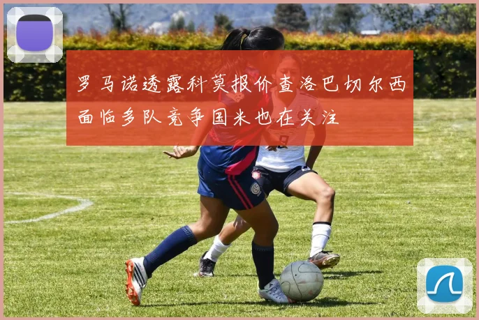罗马诺透露科莫报价查洛巴切尔西面临多队竞争国米也在关注